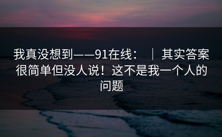 我真没想到——91在线： ｜ 其实答案很简单但没人说！这不是我一个人的问题  第1张
