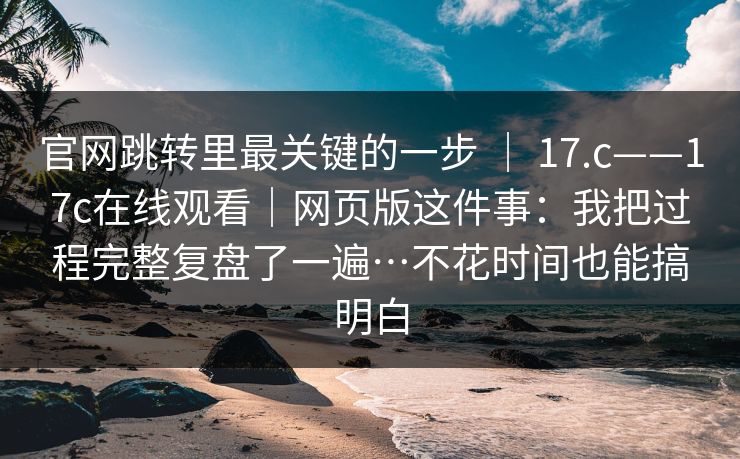官网跳转里最关键的一步 | 17.c——17c在线观看|网页版这件事:我把过程完整复盘了一遍…不花时间也能搞明白 第1张 官网跳转里最关键的一步 | 17.c——17c在线观看|网页版这件事:我把过程完整复盘了一遍…不花时间也能搞明白 第1张