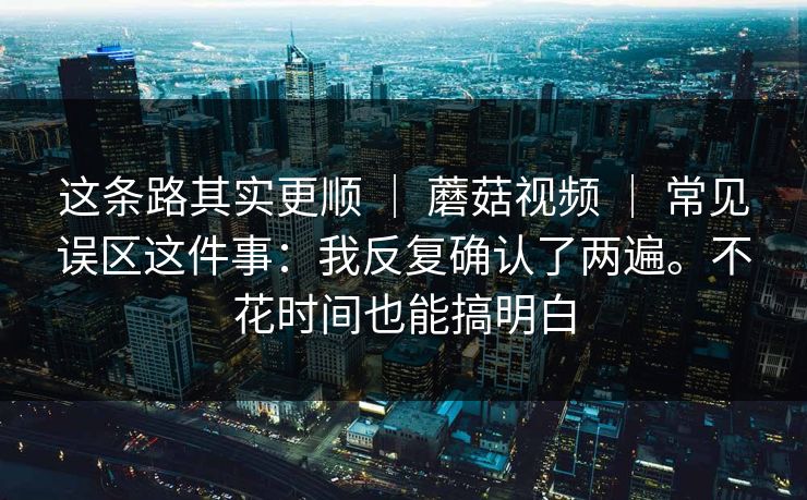 这条路其实更顺 ｜ 蘑菇视频 常见误区这件事：我反复确认了两遍。不花时间也能搞明白  第1张