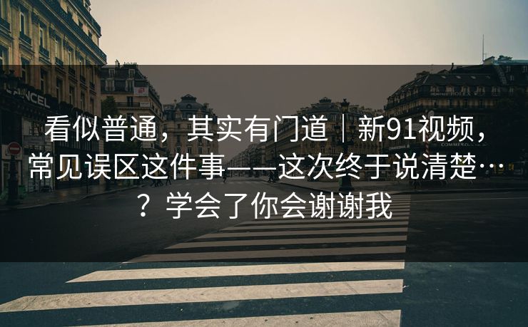 看似普通，其实有门道｜新91视频，常见误区这件事——这次终于说清楚…？学会了你会谢谢我