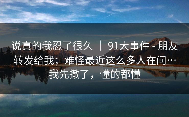 说真的我忍了很久 ｜ 91大事件 - 朋友转发给我；难怪最近这么多人在问…我先撤了，懂的都懂