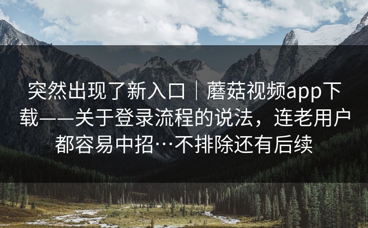 突然出现了新入口｜蘑菇视频app下载——关于登录流程的说法，连老用户都容易中招…不排除还有后续