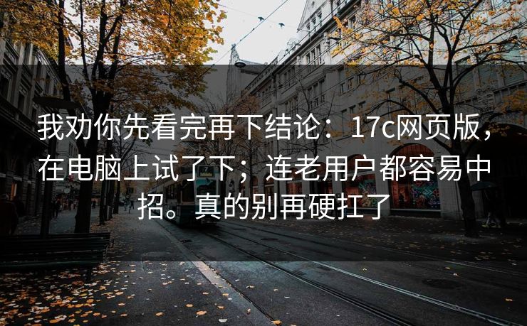 我劝你先看完再下结论：17c网页版，在电脑上试了下；连老用户都容易中招。真的别再硬扛了