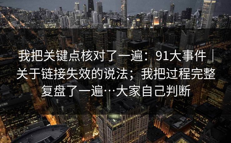 我把关键点核对了一遍：91大事件｜关于链接失效的说法；我把过程完整复盘了一遍…大家自己判断