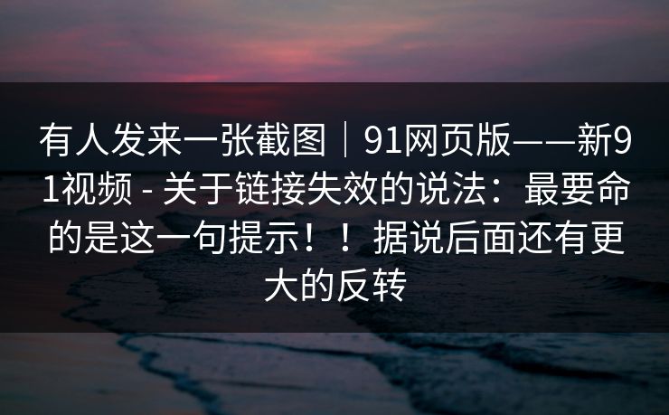 有人发来一张截图｜91网页版——新91视频 - 关于链接失效的说法：最要命的是这一句提示！！据说后面还有更大的反转