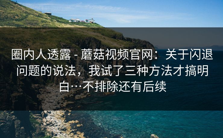 圈内人透露 - 蘑菇视频官网：关于闪退问题的说法，我试了三种方法才搞明白…不排除还有后续