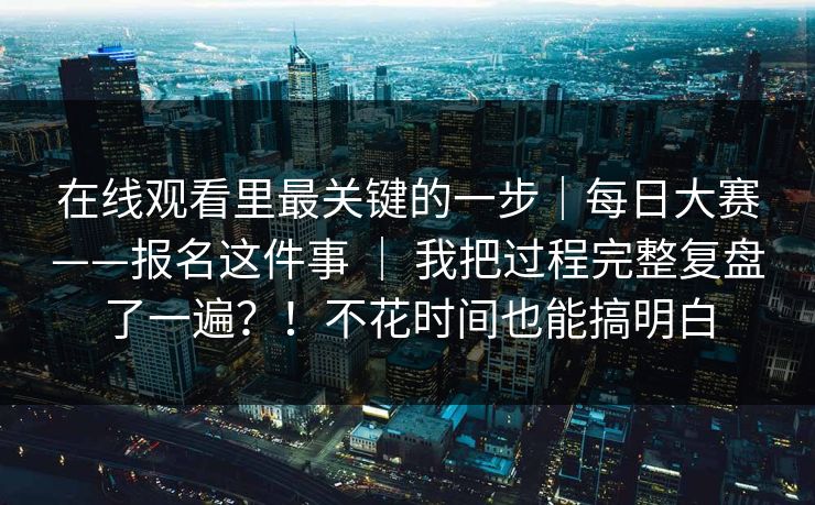 在线观看里最关键的一步｜每日大赛——报名这件事 ｜ 我把过程完整复盘了一遍？！不花时间也能搞明白  第1张