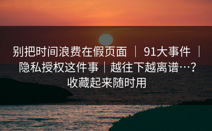 别把时间浪费在假页面 ｜ 91大事件 隐私授权这件事｜越往下越离谱…？收藏起来随时用  第1张