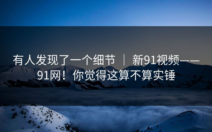 有人发现了一个细节 ｜ 新91视频——91网！你觉得这算不算实锤  第1张