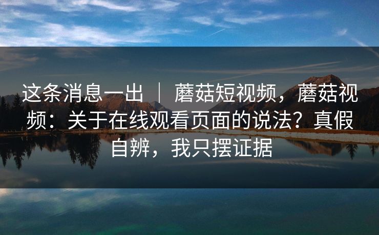 这条消息一出 ｜ 蘑菇短视频，蘑菇视频：关于在线观看页面的说法？真假自辨，我只摆证据  第1张