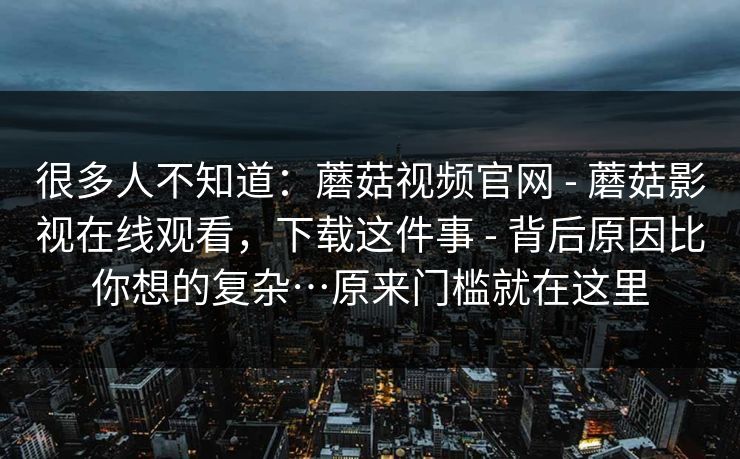 很多人不知道：蘑菇视频官网 - 蘑菇影视在线观看，下载这件事 背后原因比你想的复杂…原来门槛就在这里  第1张