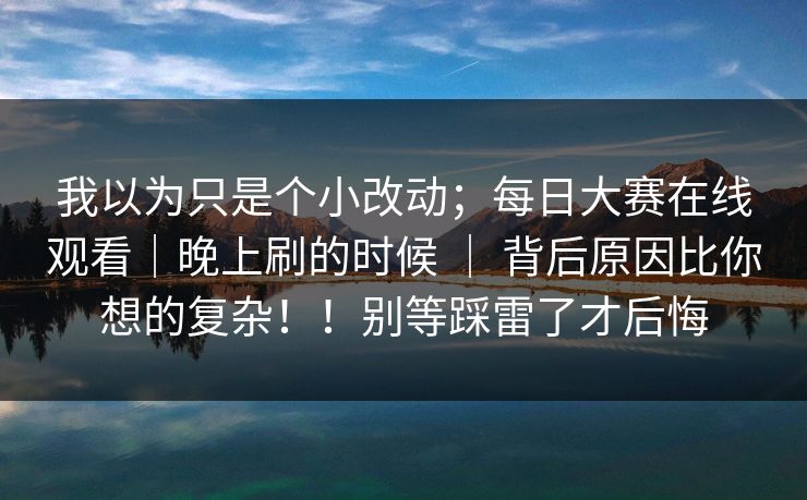 我以为只是个小改动；每日大赛在线观看｜晚上刷的时候 ｜ 背后原因比你想的复杂！！别等踩雷了才后悔  第1张