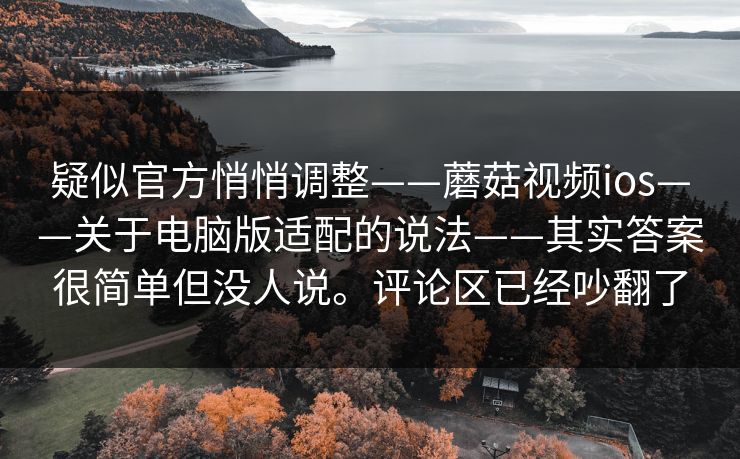 疑似官方悄悄调整——蘑菇视频ios——关于电脑版适配的说法——其实答案很简单但没人说。评论区已经吵翻了  第1张