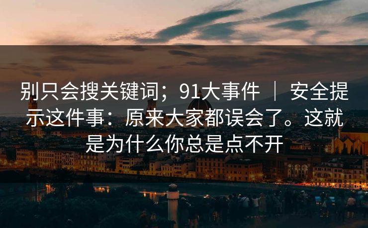 别只会搜关键词；91大事件 ｜ 安全提示这件事：原来大家都误会了。这就是为什么你总是点不开  第1张