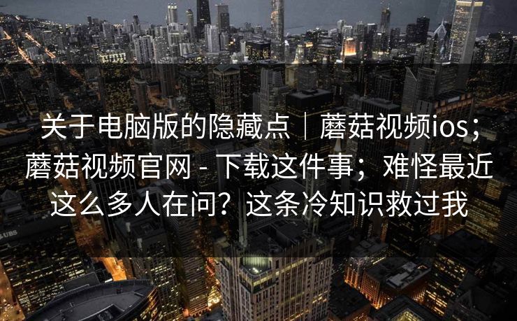 关于电脑版的隐藏点｜蘑菇视频ios；蘑菇视频官网 - 下载这件事；难怪最近这么多人在问？这条冷知识救过我