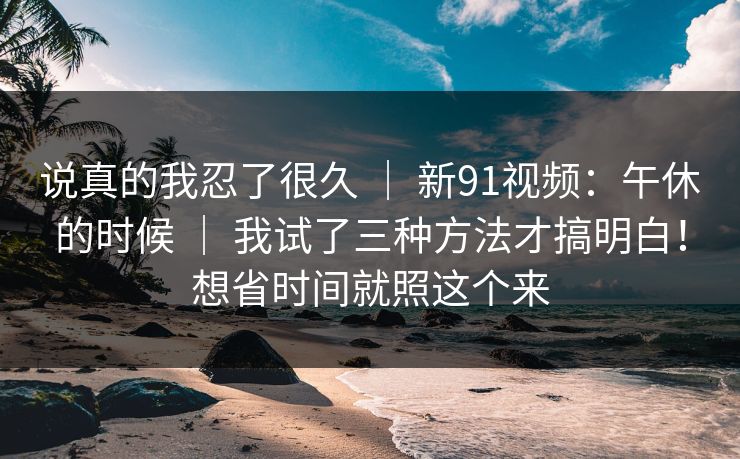 说真的我忍了很久 ｜ 新91视频：午休的时候 我试了三种方法才搞明白！想省时间就照这个来  第1张