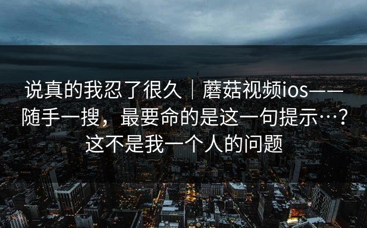 说真的我忍了很久｜蘑菇视频ios——随手一搜，最要命的是这一句提示…？这不是我一个人的问题  第1张