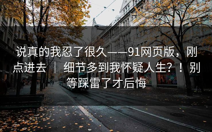 说真的我忍了很久——91网页版，刚点进去 ｜ 细节多到我怀疑人生？！别等踩雷了才后悔  第1张