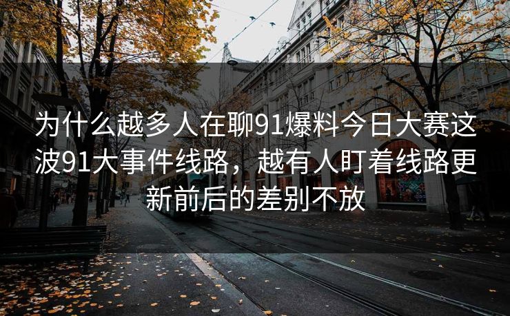 为什么越多人在聊91爆料今日大赛这波91大事件线路，越有人盯着线路更新前后的差别不放  第1张