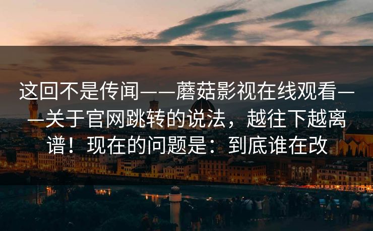 这回不是传闻——蘑菇影视在线观看——关于官网跳转的说法，越往下越离谱！现在的问题是：到底谁在改  第1张