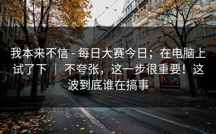 我本来不信 - 每日大赛今日；在电脑上试了下 ｜ 不夸张，这一步很重要！这波到底谁在搞事  第1张