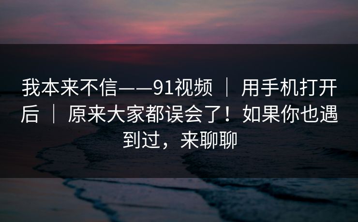 我本来不信——91视频 ｜ 用手机打开后 原来大家都误会了！如果你也遇到过，来聊聊  第1张