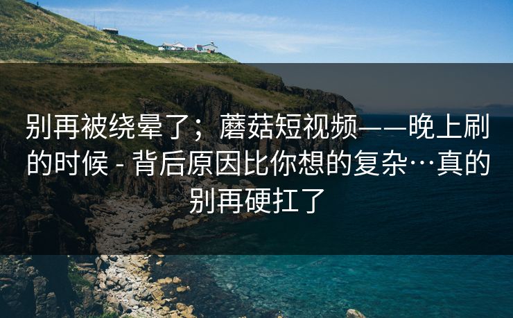 别再被绕晕了；蘑菇短视频——晚上刷的时候 - 背后原因比你想的复杂…真的别再硬扛了  第1张