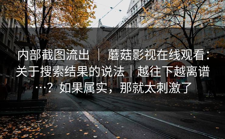 内部截图流出 ｜ 蘑菇影视在线观看：关于搜索结果的说法｜越往下越离谱…？如果属实，那就太刺激了  第1张