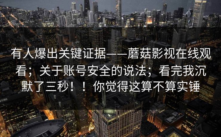 有人爆出关键证据——蘑菇影视在线观看；关于账号安全的说法；看完我沉默了三秒！！你觉得这算不算实锤  第1张