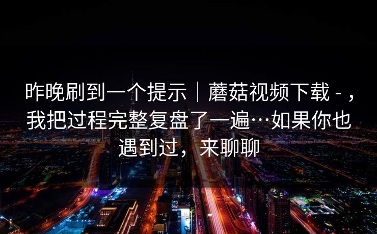 昨晚刷到一个提示｜蘑菇视频下载 - ，我把过程完整复盘了一遍…如果你也遇到过，来聊聊  第1张