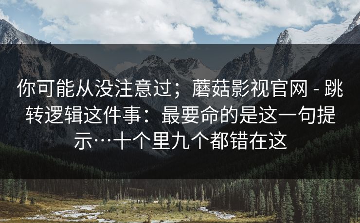 你可能从没注意过；蘑菇影视官网 - 跳转逻辑这件事：最要命的是这一句提示…十个里九个都错在这