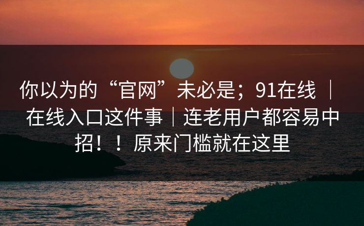 你以为的“官网”未必是;91在线 | 在线入口这件事|连老用户都容易中招!!原来门槛就在这里 你以为的“官网”未必是;91在线 | 在线入口这件事|连老用户都容易中招!!原来门槛就在这里