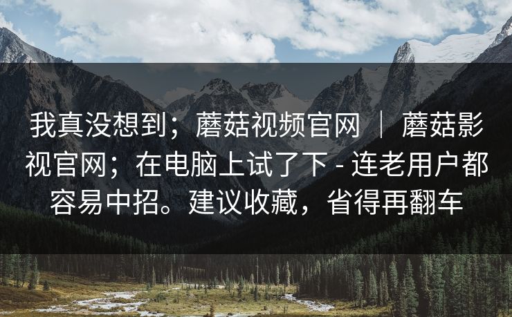 我真没想到；蘑菇视频官网 ｜ 蘑菇影视官网；在电脑上试了下 - 连老用户都容易中招。建议收藏，省得再翻车  第1张