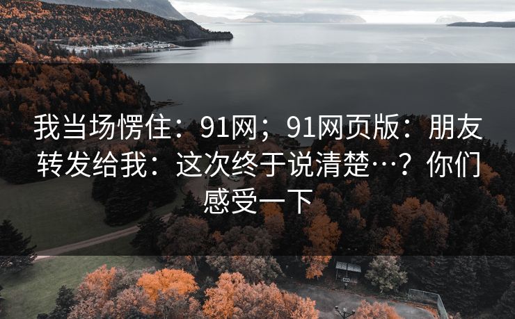 我当场愣住：91网；91网页版：朋友转发给我：这次终于说清楚…？你们感受一下  第1张