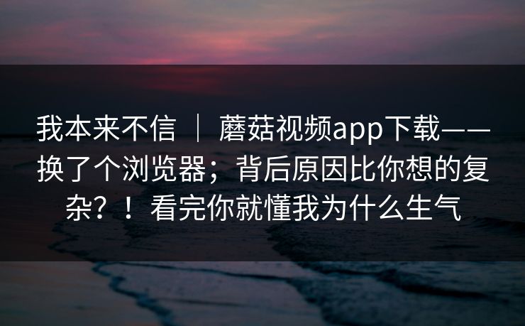 我本来不信 ｜ 蘑菇视频app下载——换了个浏览器；背后原因比你想的复杂？！看完你就懂我为什么生气  第1张