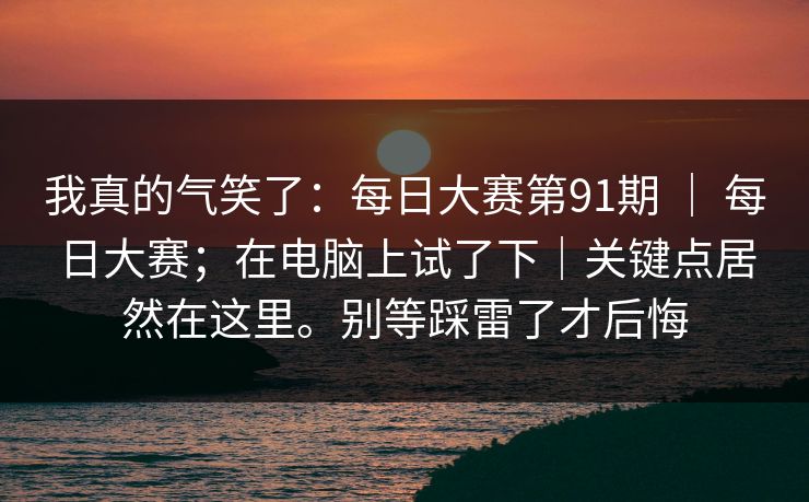 我真的气笑了：每日大赛第91期 ｜ 每日大赛；在电脑上试了下｜关键点居然在这里。别等踩雷了才后悔