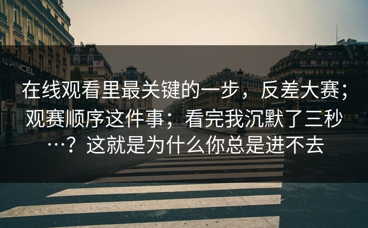 在线观看里最关键的一步，反差大赛；观赛顺序这件事；看完我沉默了三秒…？这就是为什么你总是进不去