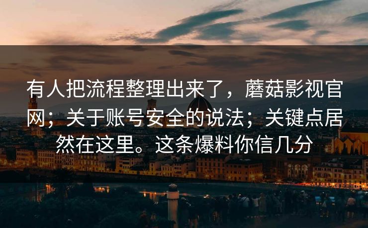 有人把流程整理出来了，蘑菇影视官网；关于账号安全的说法；关键点居然在这里。这条爆料你信几分
