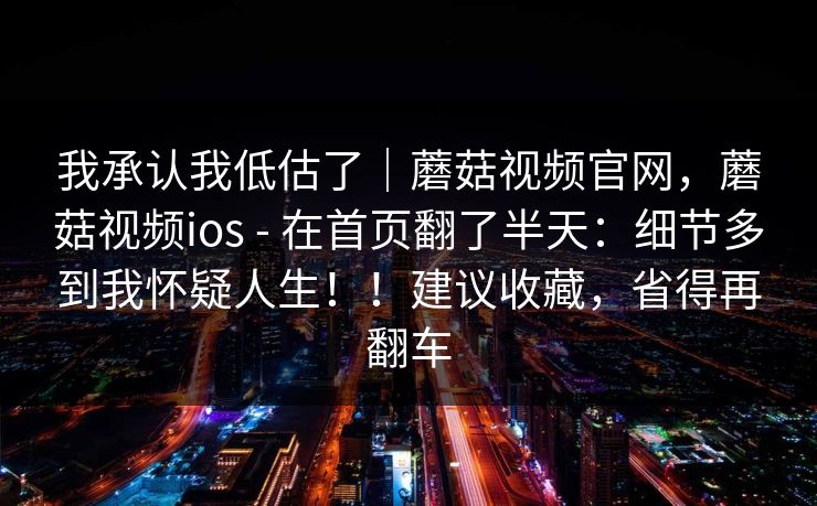 我承认我低估了｜蘑菇视频官网，蘑菇视频ios - 在首页翻了半天：细节多到我怀疑人生！！建议收藏，省得再翻车