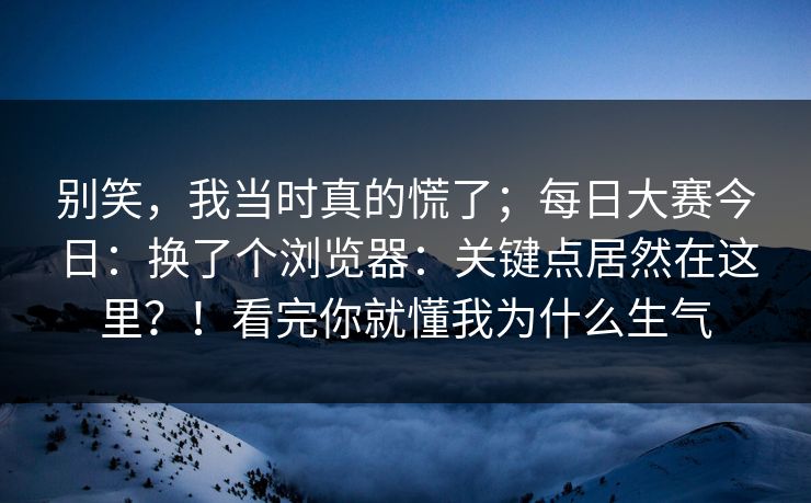 别笑，我当时真的慌了；每日大赛今日：换了个浏览器：关键点居然在这里？！看完你就懂我为什么生气