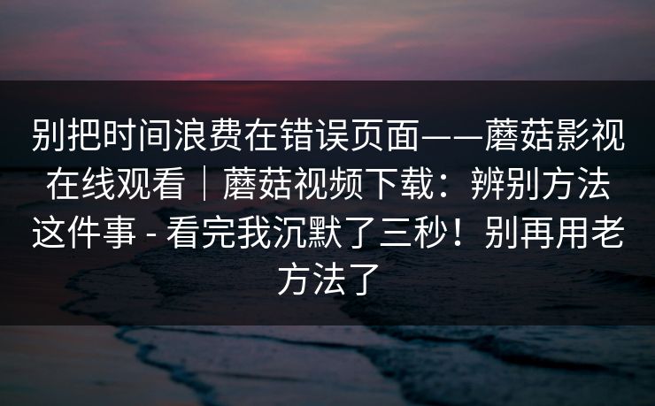 别把时间浪费在错误页面——蘑菇影视在线观看｜蘑菇视频下载：辨别方法这件事 - 看完我沉默了三秒！别再用老方法了