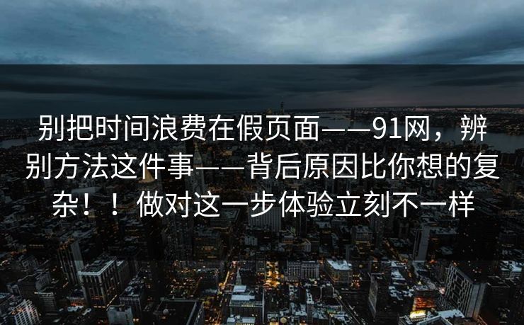 别把时间浪费在假页面——91网，辨别方法这件事——背后原因比你想的复杂！！做对这一步体验立刻不一样
