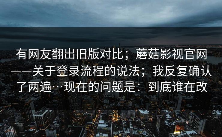 有网友翻出旧版对比；蘑菇影视官网——关于登录流程的说法；我反复确认了两遍…现在的问题是：到底谁在改