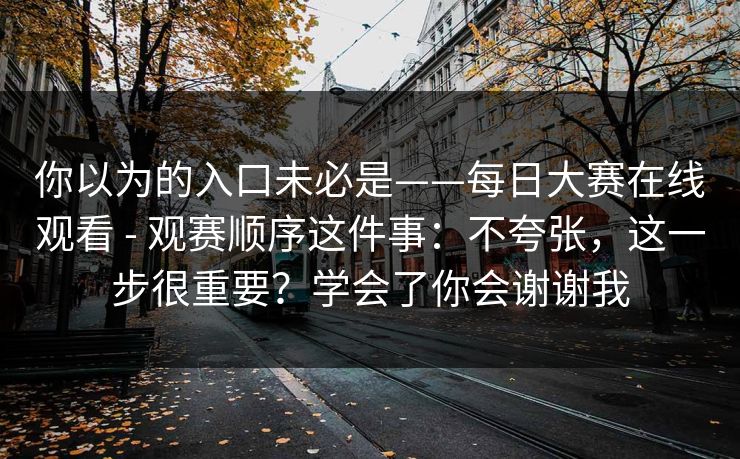 你以为的入口未必是——每日大赛在线观看 - 观赛顺序这件事：不夸张，这一步很重要？学会了你会谢谢我  第1张