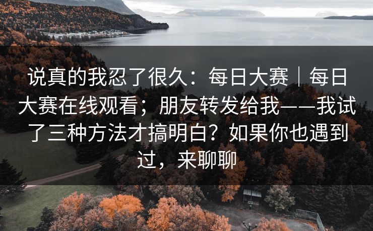 说真的我忍了很久：每日大赛｜每日大赛在线观看；朋友转发给我——我试了三种方法才搞明白？如果你也遇到过，来聊聊  第1张