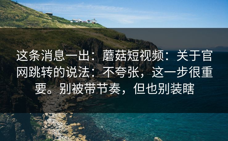 这条消息一出：蘑菇短视频：关于官网跳转的说法：不夸张，这一步很重要。别被带节奏，但也别装瞎  第1张