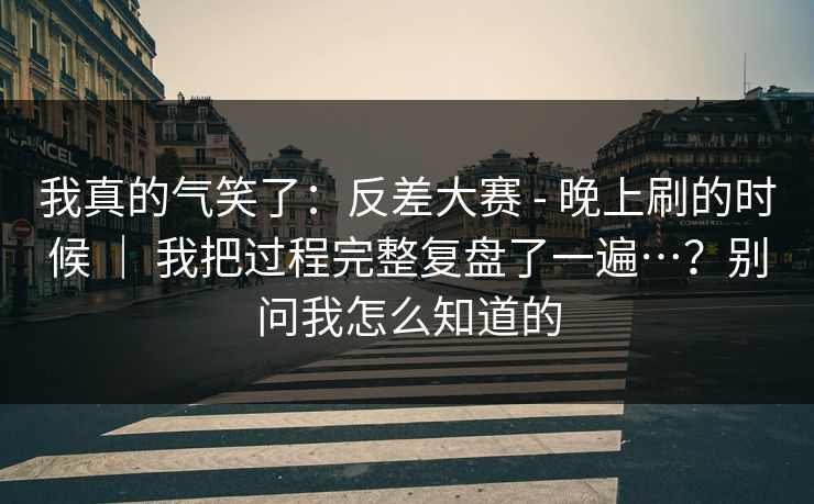 我真的气笑了：反差大赛 - 晚上刷的时候 ｜ 我把过程完整复盘了一遍…？别问我怎么知道的