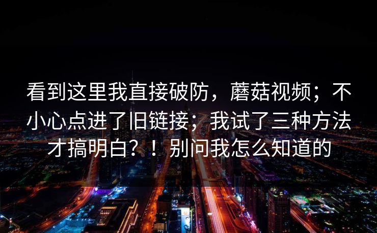 看到这里我直接破防，蘑菇视频；不小心点进了旧链接；我试了三种方法才搞明白？！别问我怎么知道的