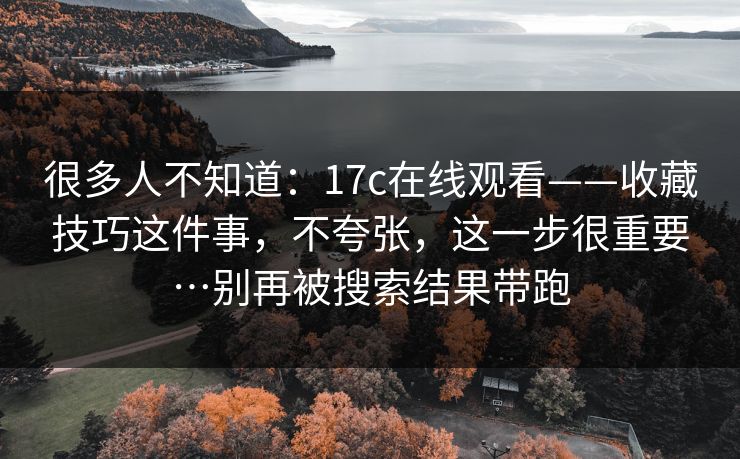 很多人不知道：17c在线观看——收藏技巧这件事，不夸张，这一步很重要…别再被搜索结果带跑