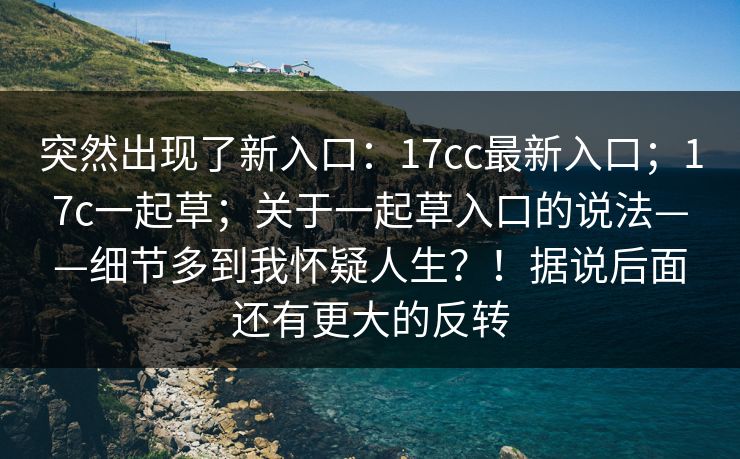 突然出现了新入口：17cc最新入口；17c一起草；关于一起草入口的说法——细节多到我怀疑人生？！据说后面还有更大的反转